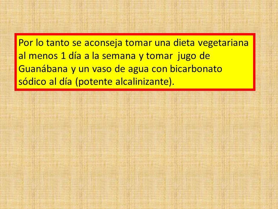 Por lo tanto se aconseja tomar una dieta vegetariana al menos 1 día a la semana y tomar jugo de Guanábana y un vaso de agua con bicarbonato sódico al día (potente alcalinizante).