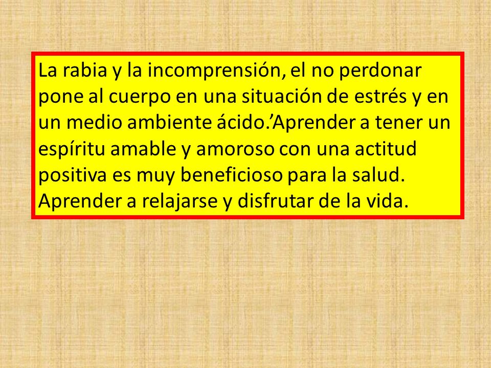 La rabia y la incomprensión, el no perdonar pone al cuerpo en una situación de estrés y en un medio ambiente ácido.’Aprender a tener un espíritu amable y amoroso con una actitud positiva es muy beneficioso para la salud.