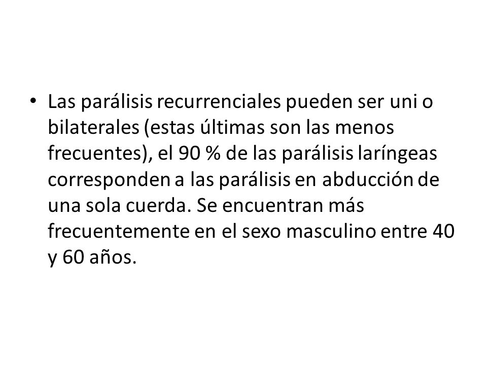 Las parálisis recurrenciales pueden ser uni o bilaterales (estas últimas son las menos frecuentes), el 90 % de las parálisis laríngeas corresponden a las parálisis en abducción de una sola cuerda.