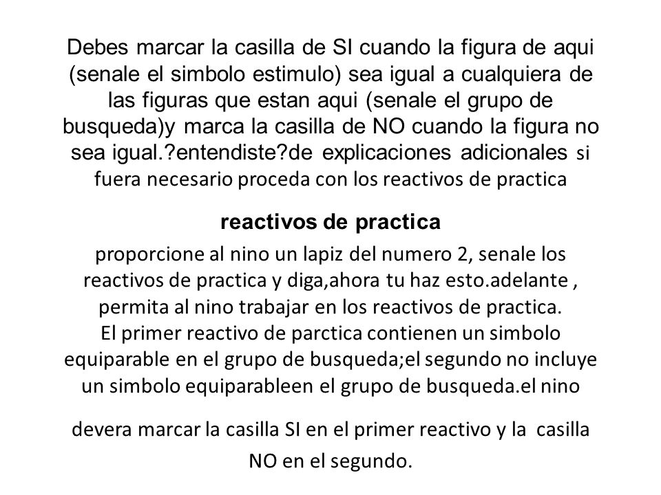 Debes marcar la casilla de SI cuando la figura de aqui (senale el simbolo estimulo) sea igual a cualquiera de las figuras que estan aqui (senale el grupo de busqueda)y marca la casilla de NO cuando la figura no sea igual. entendiste de explicaciones adicionales si fuera necesario proceda con los reactivos de practica reactivos de practica proporcione al nino un lapiz del numero 2, senale los reactivos de practica y diga,ahora tu haz esto.adelante , permita al nino trabajar en los reactivos de practica.