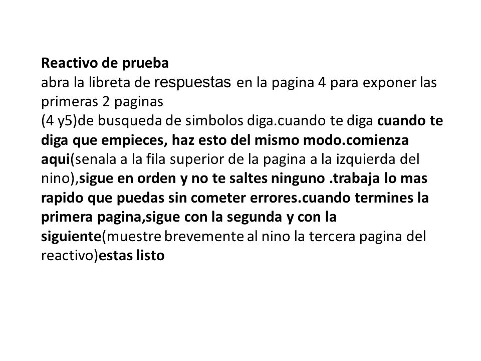 Reactivo de prueba abra la libreta de respuestas en la pagina 4 para exponer las primeras 2 paginas (4 y5)de busqueda de simbolos diga.cuando te diga cuando te diga que empieces, haz esto del mismo modo.comienza aqui(senala a la fila superior de la pagina a la izquierda del nino),sigue en orden y no te saltes ninguno .trabaja lo mas rapido que puedas sin cometer errores.cuando termines la primera pagina,sigue con la segunda y con la siguiente(muestre brevemente al nino la tercera pagina del reactivo)estas listo