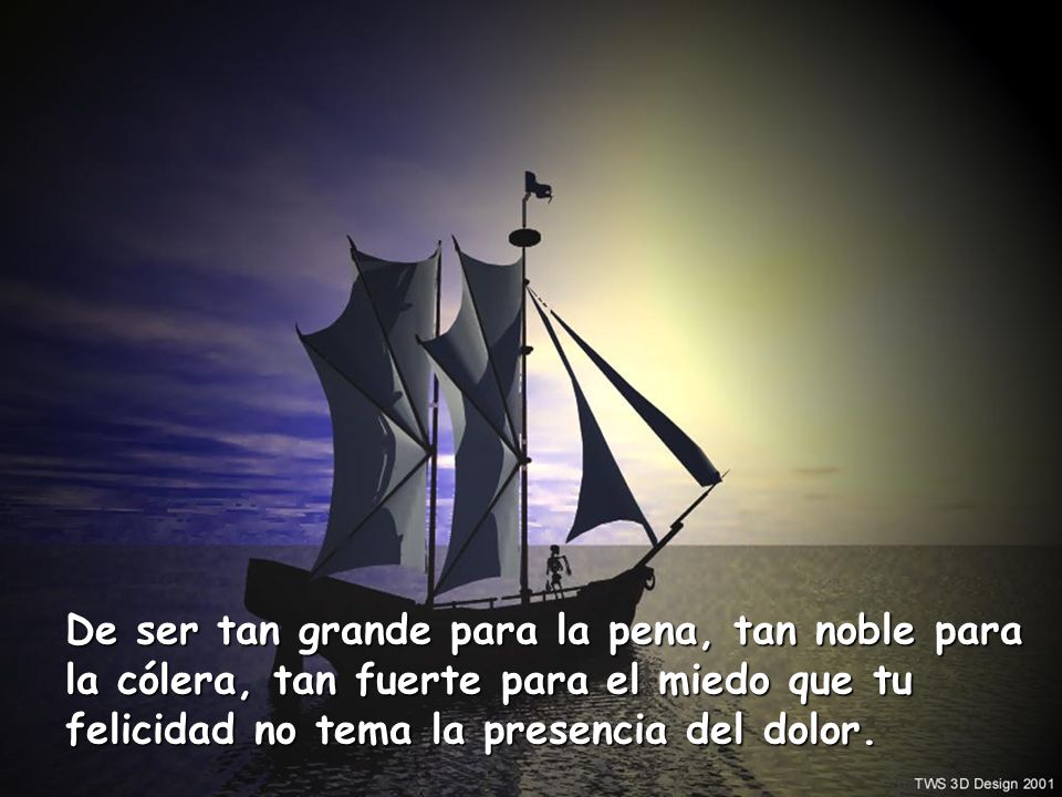 De ser tan grande para la pena, tan noble para la cólera, tan fuerte para el miedo que tu felicidad no tema la presencia del dolor.