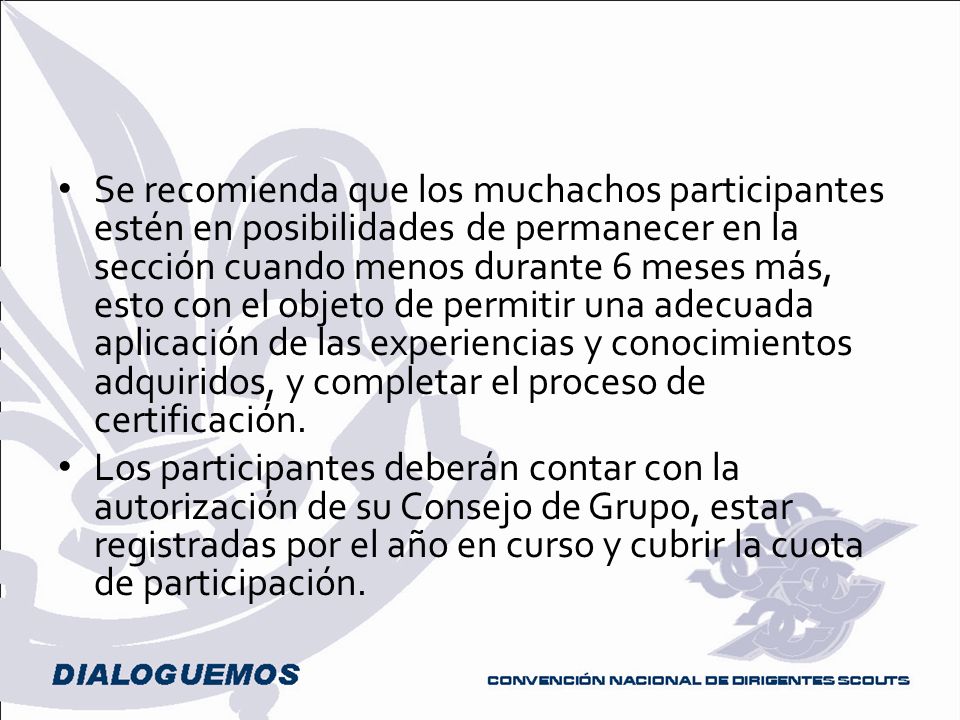 Se recomienda que los muchachos participantes estén en posibilidades de permanecer en la sección cuando menos durante 6 meses más, esto con el objeto de permitir una adecuada aplicación de las experiencias y conocimientos adquiridos, y completar el proceso de certificación.