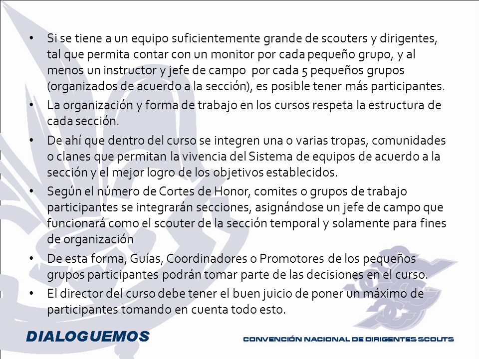 Si se tiene a un equipo suficientemente grande de scouters y dirigentes, tal que permita contar con un monitor por cada pequeño grupo, y al menos un instructor y jefe de campo por cada 5 pequeños grupos (organizados de acuerdo a la sección), es posible tener más participantes.