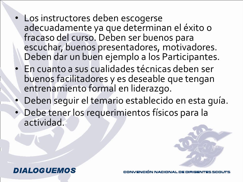 Los instructores deben escogerse adecuadamente ya que determinan el éxito o fracaso del curso. Deben ser buenos para escuchar, buenos presentadores, motivadores. Deben dar un buen ejemplo a los Participantes.