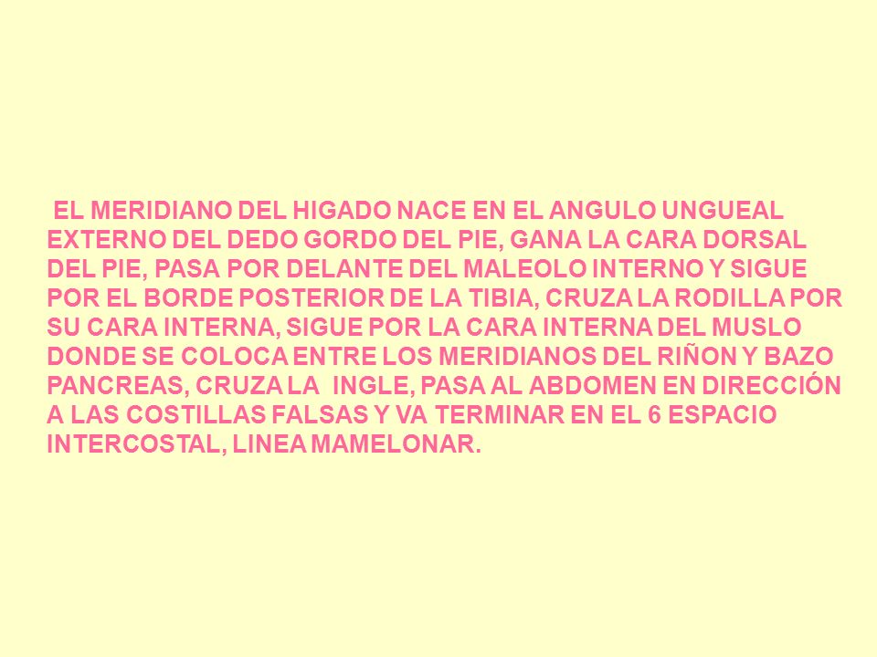 EL MERIDIANO DEL HIGADO NACE EN EL ANGULO UNGUEAL EXTERNO DEL DEDO GORDO DEL PIE, GANA LA CARA DORSAL DEL PIE, PASA POR DELANTE DEL MALEOLO INTERNO Y SIGUE POR EL BORDE POSTERIOR DE LA TIBIA, CRUZA LA RODILLA POR SU CARA INTERNA, SIGUE POR LA CARA INTERNA DEL MUSLO DONDE SE COLOCA ENTRE LOS MERIDIANOS DEL RIÑON Y BAZO PANCREAS, CRUZA LA INGLE, PASA AL ABDOMEN EN DIRECCIÓN A LAS COSTILLAS FALSAS Y VA TERMINAR EN EL 6 ESPACIO INTERCOSTAL, LINEA MAMELONAR.