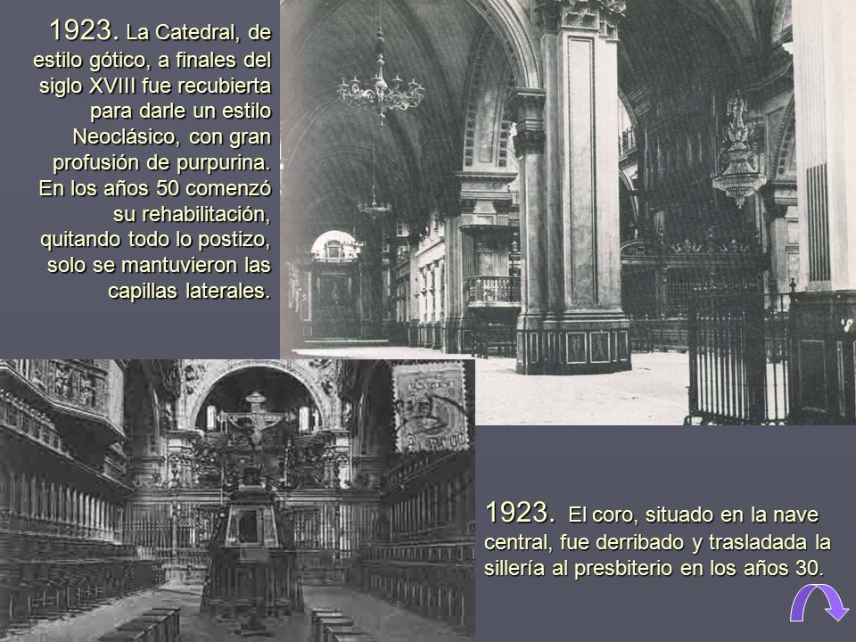 1923. La Catedral, de estilo gótico, a finales del siglo XVIII fue recubierta para darle un estilo Neoclásico, con gran profusión de purpurina. En los años 50 comenzó su rehabilitación, quitando todo lo postizo, solo se mantuvieron las capillas laterales.