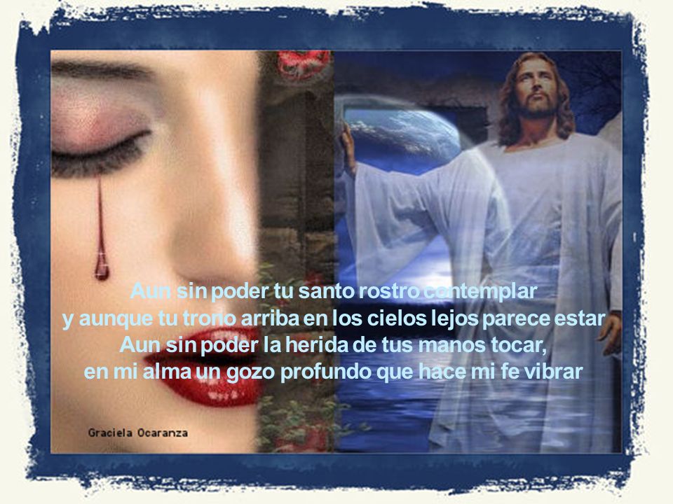 Aun sin poder tu santo rostro contemplar y aunque tu trono arriba en los cielos lejos parece estar Aun sin poder la herida de tus manos tocar, en mi alma un gozo profundo que hace mi fe vibrar