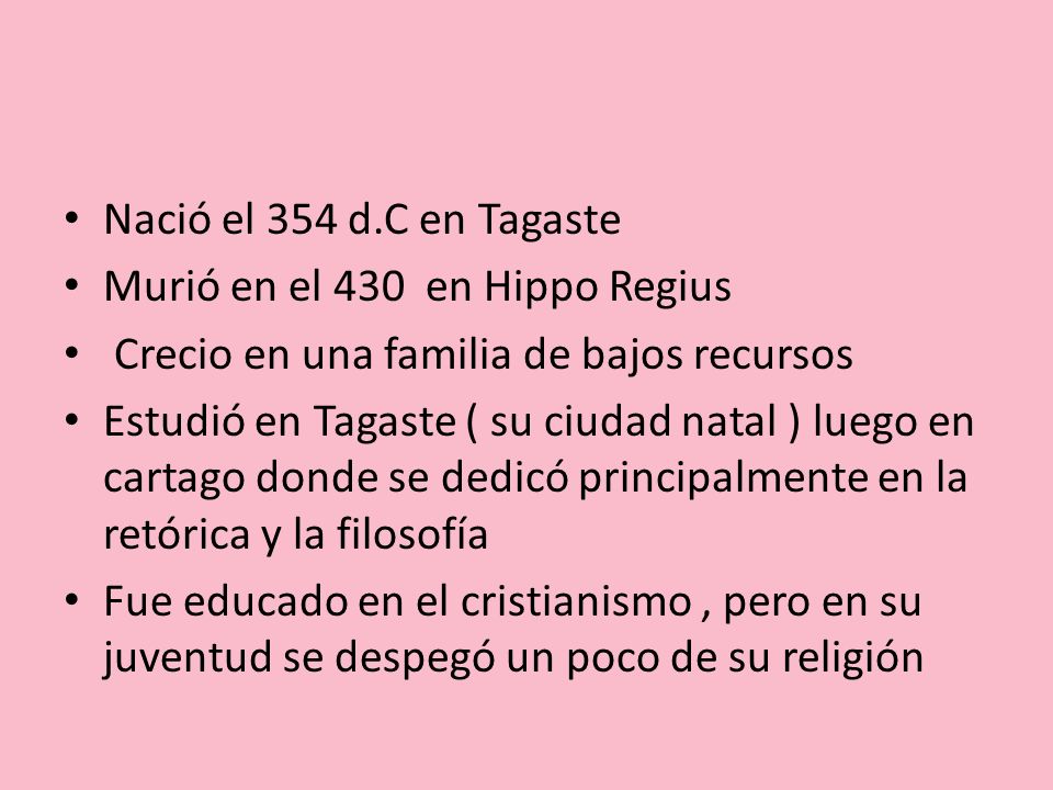 Nació el 354 d.C en Tagaste Murió en el 430 en Hippo Regius. Crecio en una familia de bajos recursos.