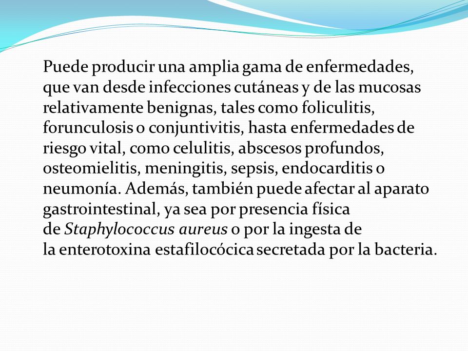 Puede producir una amplia gama de enfermedades, que van desde infecciones cutáneas y de las mucosas relativamente benignas, tales como foliculitis, forunculosis o conjuntivitis, hasta enfermedades de riesgo vital, como celulitis, abscesos profundos, osteomielitis, meningitis, sepsis, endocarditis o neumonía.
