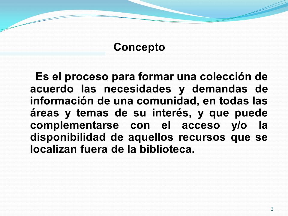 Concepto Es el proceso para formar una colección de acuerdo las necesidades y demandas de información de una comunidad, en todas las áreas y temas de su interés, y que puede complementarse con el acceso y/o la disponibilidad de aquellos recursos que se localizan fuera de la biblioteca.