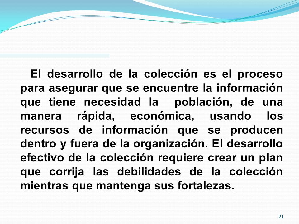 El desarrollo de la colección es el proceso para asegurar que se encuentre la información que tiene necesidad la población, de una manera rápida, económica, usando los recursos de información que se producen dentro y fuera de la organización.