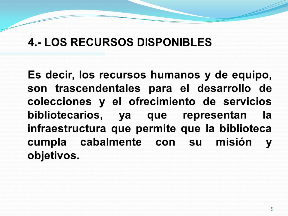 4.- LOS RECURSOS DISPONIBLES Es decir, los recursos humanos y de equipo, son trascendentales para el desarrollo de colecciones y el ofrecimiento de servicios bibliotecarios, ya que representan la infraestructura que permite que la biblioteca cumpla cabalmente con su misión y objetivos.