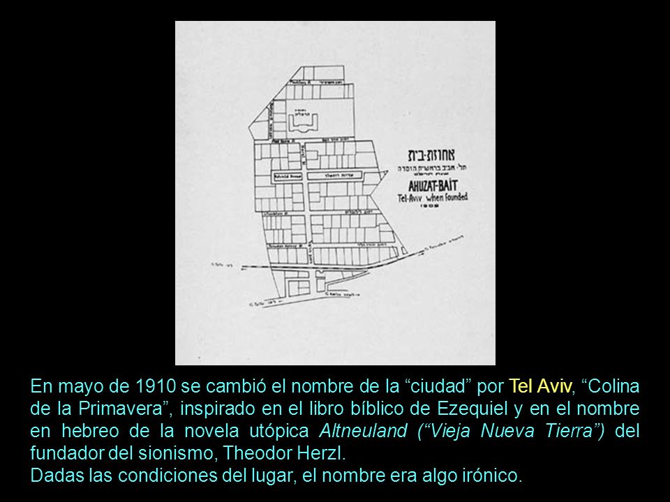 En mayo de 1910 se cambió el nombre de la ciudad por Tel Aviv, Colina de la Primavera , inspirado en el libro bíblico de Ezequiel y en el nombre en hebreo de la novela utópica Altneuland ( Vieja Nueva Tierra ) del fundador del sionismo, Theodor Herzl.