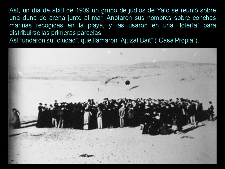Así, un día de abril de 1909 un grupo de judíos de Yafo se reunió sobre una duna de arena junto al mar. Anotaron sus nombres sobre conchas marinas recogidas en la playa, y las usaron en una lotería para distribuirse las primeras parcelas.