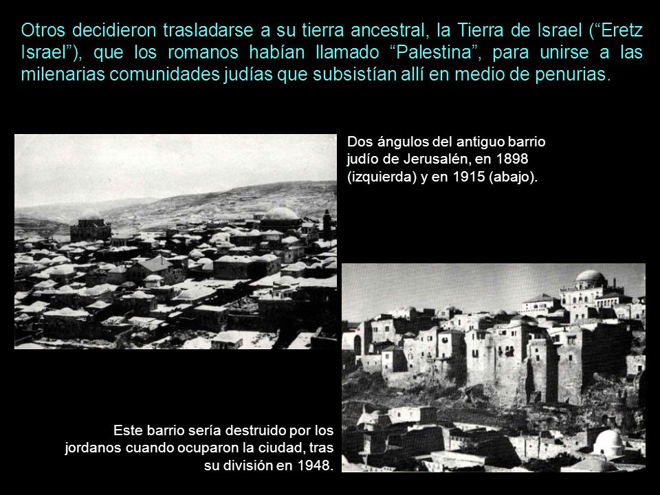 Otros decidieron trasladarse a su tierra ancestral, la Tierra de Israel ( Eretz Israel ), que los romanos habían llamado Palestina , para unirse a las milenarias comunidades judías que subsistían allí en medio de penurias.