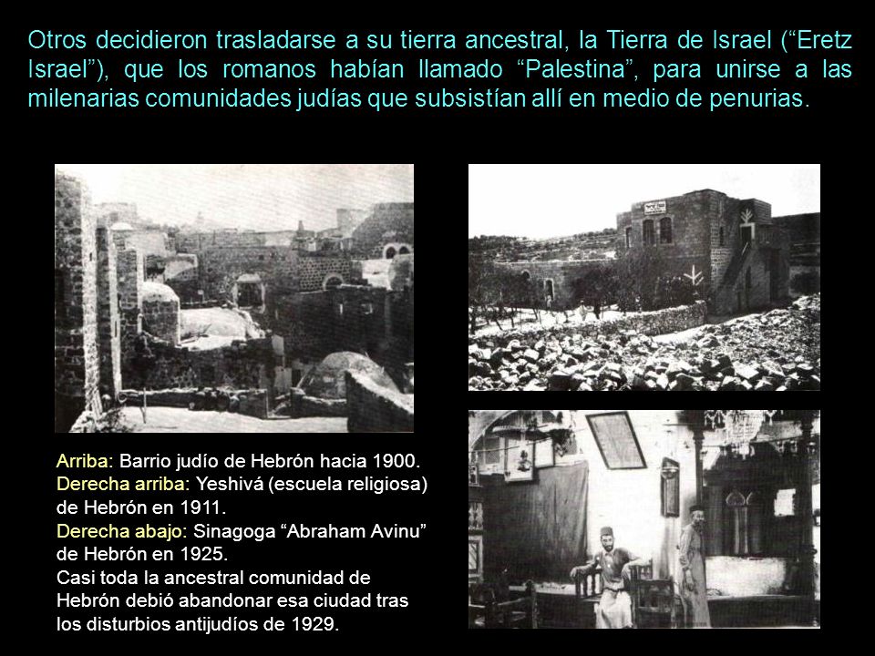 Otros decidieron trasladarse a su tierra ancestral, la Tierra de Israel ( Eretz Israel ), que los romanos habían llamado Palestina , para unirse a las milenarias comunidades judías que subsistían allí en medio de penurias.