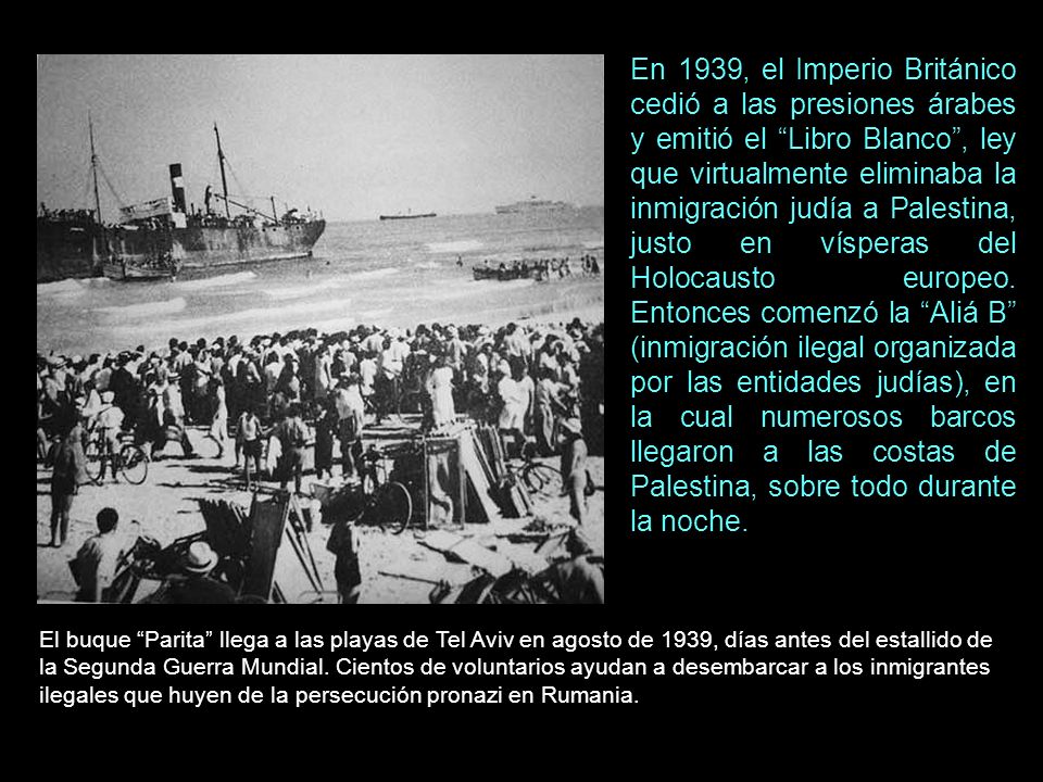 En 1939, el Imperio Británico cedió a las presiones árabes y emitió el Libro Blanco , ley que virtualmente eliminaba la inmigración judía a Palestina, justo en vísperas del Holocausto europeo. Entonces comenzó la Aliá B (inmigración ilegal organizada por las entidades judías), en la cual numerosos barcos llegaron a las costas de Palestina, sobre todo durante la noche.