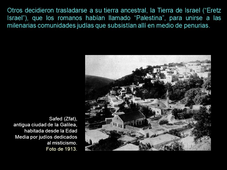 Otros decidieron trasladarse a su tierra ancestral, la Tierra de Israel ( Eretz Israel ), que los romanos habían llamado Palestina , para unirse a las milenarias comunidades judías que subsistían allí en medio de penurias.