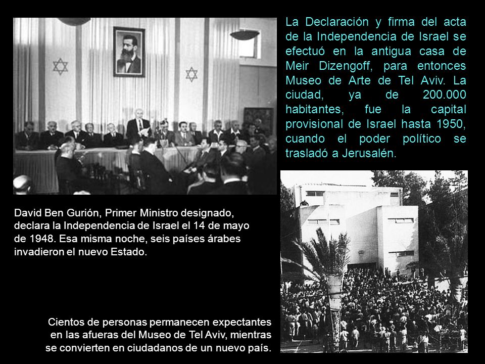 La Declaración y firma del acta de la Independencia de Israel se efectuó en la antigua casa de Meir Dizengoff, para entonces Museo de Arte de Tel Aviv. La ciudad, ya de habitantes, fue la capital provisional de Israel hasta 1950, cuando el poder político se trasladó a Jerusalén.