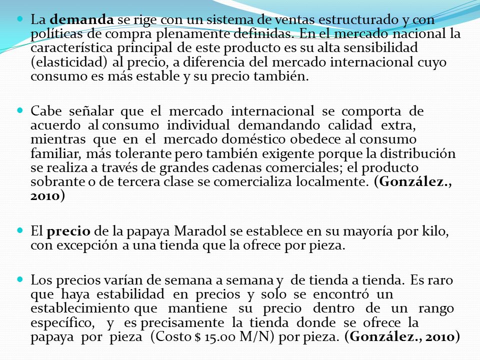 La demanda se rige con un sistema de ventas estructurado y con políticas de compra plenamente definidas. En el mercado nacional la característica principal de este producto es su alta sensibilidad (elasticidad) al precio, a diferencia del mercado internacional cuyo consumo es más estable y su precio también.