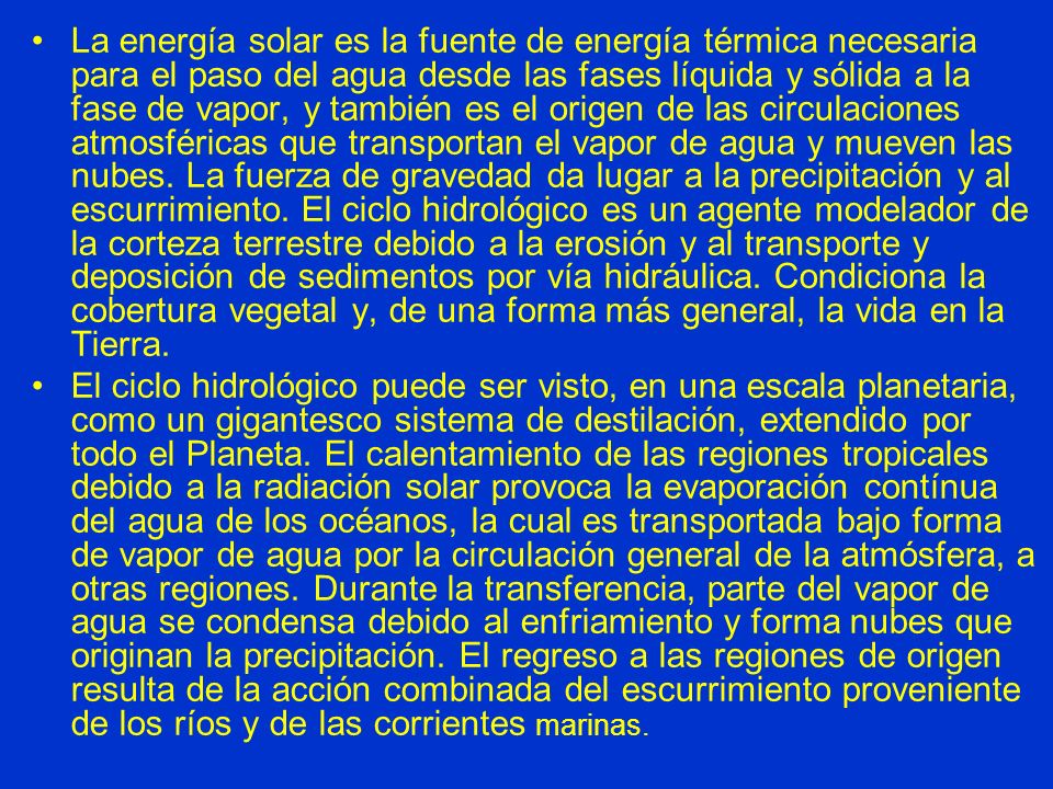 La energía solar es la fuente de energía térmica necesaria para el paso del agua desde las fases líquida y sólida a la fase de vapor, y también es el origen de las circulaciones atmosféricas que transportan el vapor de agua y mueven las nubes. La fuerza de gravedad da lugar a la precipitación y al escurrimiento. El ciclo hidrológico es un agente modelador de la corteza terrestre debido a la erosión y al transporte y deposición de sedimentos por vía hidráulica. Condiciona la cobertura vegetal y, de una forma más general, la vida en la Tierra.