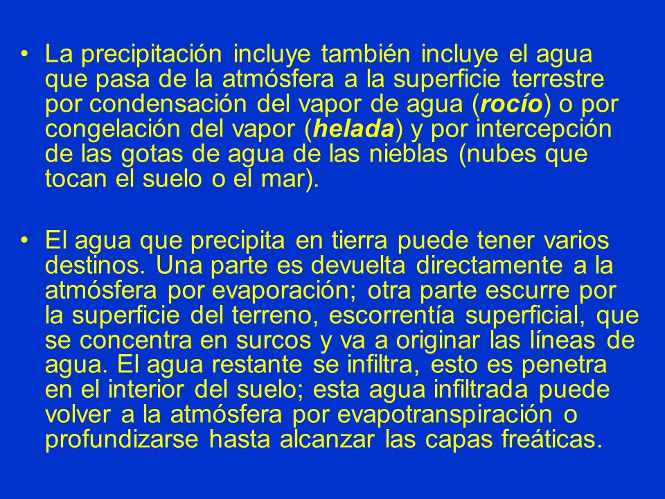 La precipitación incluye también incluye el agua que pasa de la atmósfera a la superficie terrestre por condensación del vapor de agua (rocío) o por congelación del vapor (helada) y por intercepción de las gotas de agua de las nieblas (nubes que tocan el suelo o el mar).