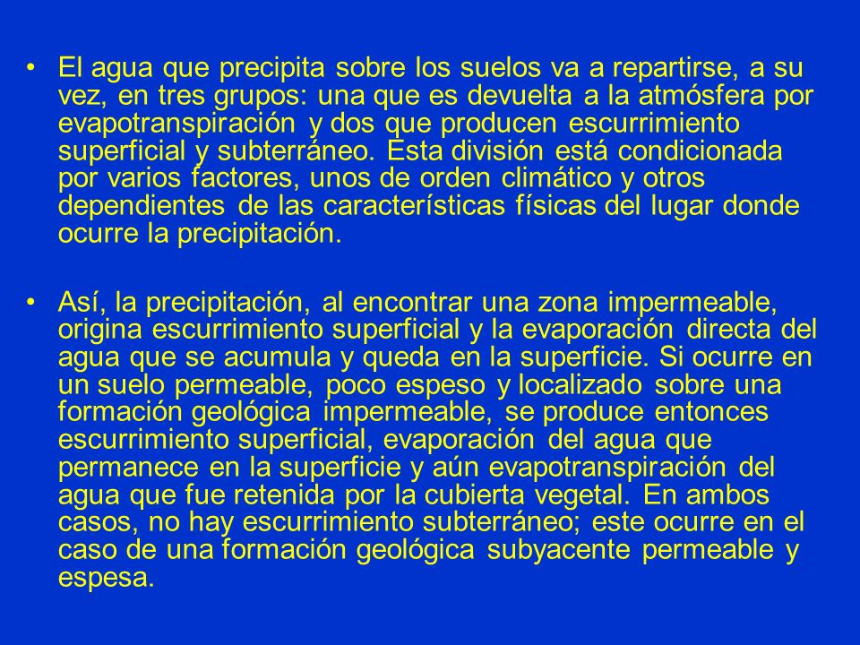 El agua que precipita sobre los suelos va a repartirse, a su vez, en tres grupos: una que es devuelta a la atmósfera por evapotranspiración y dos que producen escurrimiento superficial y subterráneo. Esta división está condicionada por varios factores, unos de orden climático y otros dependientes de las características físicas del lugar donde ocurre la precipitación.