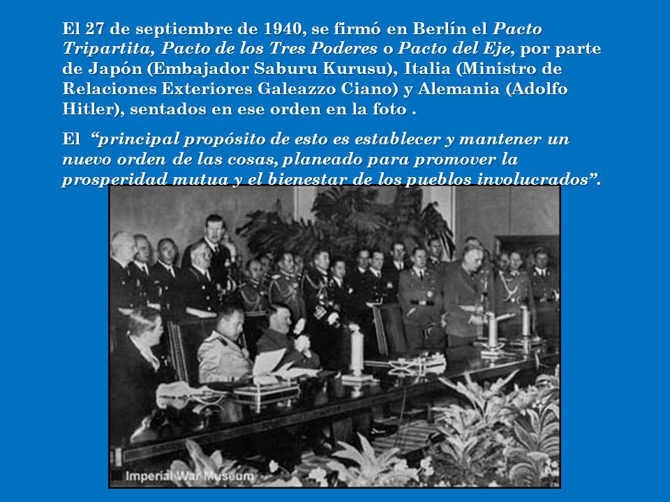 El 27 de septiembre de 1940, se firmó en Berlín el Pacto Tripartita, Pacto de los Tres Poderes o Pacto del Eje, por parte de Japón (Embajador Saburu Kurusu), Italia (Ministro de Relaciones Exteriores Galeazzo Ciano) y Alemania (Adolfo Hitler), sentados en ese orden en la foto .