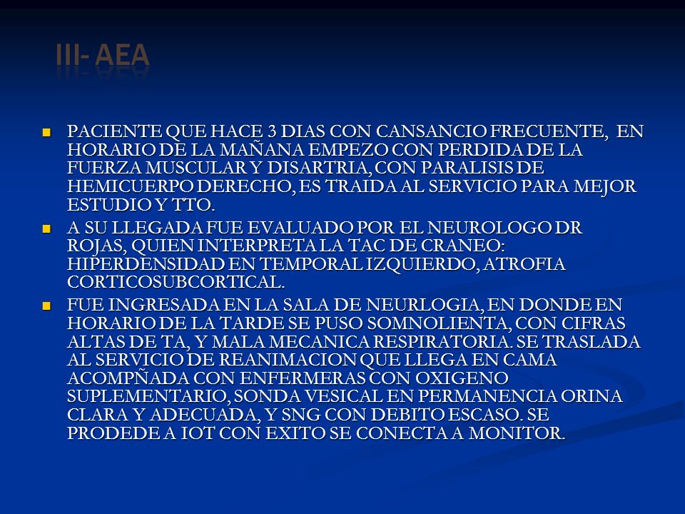 PACIENTE QUE HACE 3 DIAS CON CANSANCIO FRECUENTE, EN HORARIO DE LA MAÑANA EMPEZO CON PERDIDA DE LA FUERZA MUSCULAR Y DISARTRIA, CON PARALISIS DE HEMICUERPO DERECHO, ES TRAIDA AL SERVICIO PARA MEJOR ESTUDIO Y TTO.