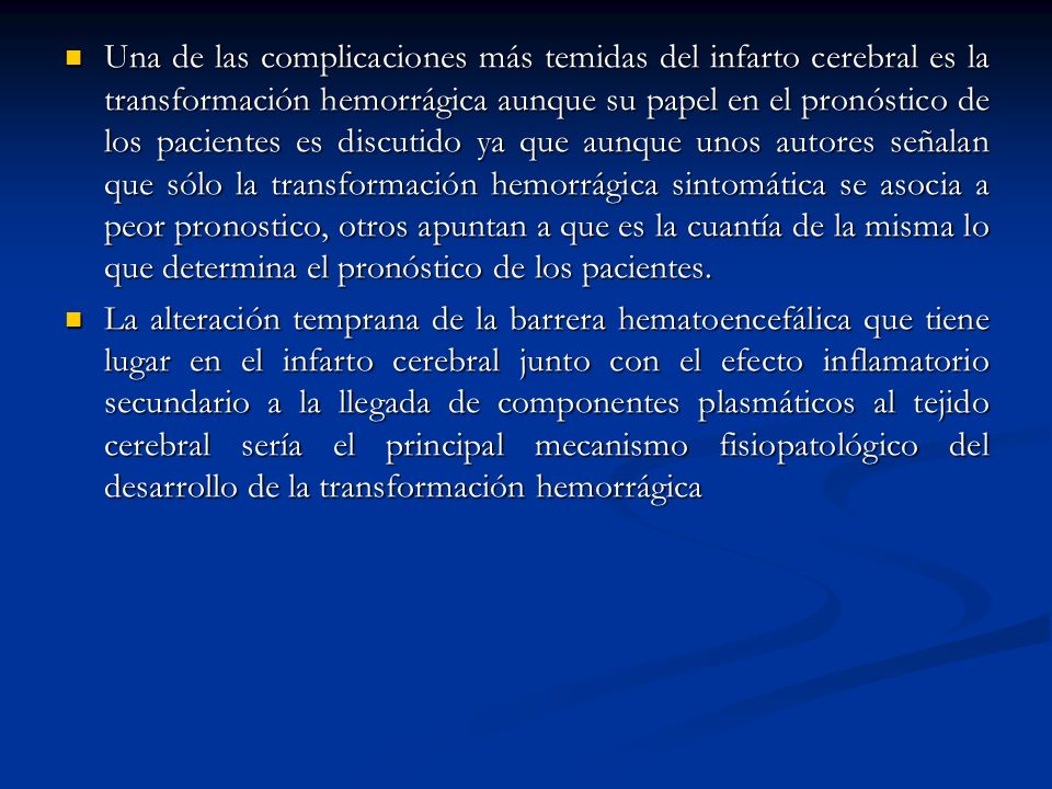 Una de las complicaciones más temidas del infarto cerebral es la transformación hemorrágica aunque su papel en el pronóstico de los pacientes es discutido ya que aunque unos autores señalan que sólo la transformación hemorrágica sintomática se asocia a peor pronostico, otros apuntan a que es la cuantía de la misma lo que determina el pronóstico de los pacientes.