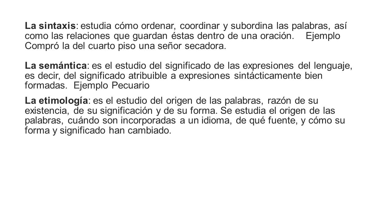 La sintaxis: estudia cómo ordenar, coordinar y subordina las palabras, así como las relaciones que guardan éstas dentro de una oración. Ejemplo Compró la del cuarto piso una señor secadora. La semántica: es el estudio del significado de las expresiones del lenguaje, es decir, del significado atribuible a expresiones sintácticamente bien formadas. Ejemplo Pecuario