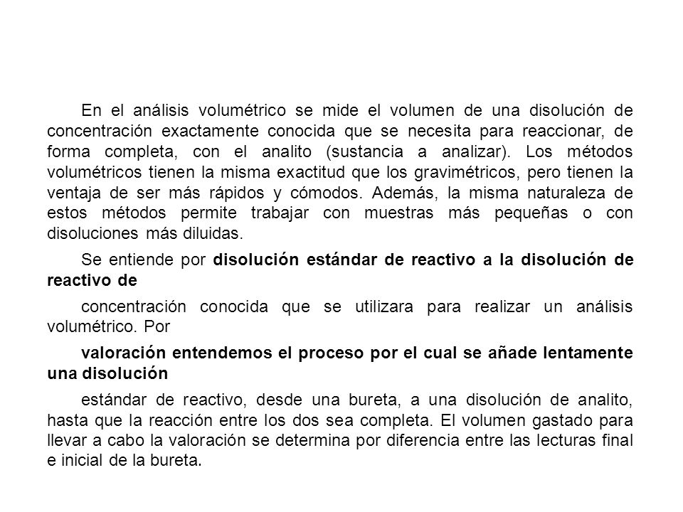En el análisis volumétrico se mide el volumen de una disolución de concentración exactamente conocida que se necesita para reaccionar, de forma completa, con el analito (sustancia a analizar). Los métodos volumétricos tienen la misma exactitud que los gravimétricos, pero tienen la ventaja de ser más rápidos y cómodos. Además, la misma naturaleza de estos métodos permite trabajar con muestras más pequeñas o con disoluciones más diluidas.