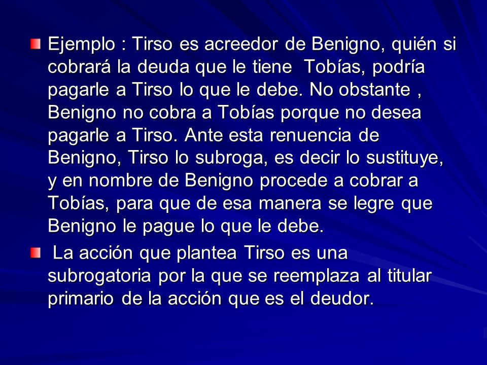 Ejemplo : Tirso es acreedor de Benigno, quién si cobrará la deuda que le tiene Tobías, podría pagarle a Tirso lo que le debe. No obstante , Benigno no cobra a Tobías porque no desea pagarle a Tirso. Ante esta renuencia de Benigno, Tirso lo subroga, es decir lo sustituye, y en nombre de Benigno procede a cobrar a Tobías, para que de esa manera se legre que Benigno le pague lo que le debe.