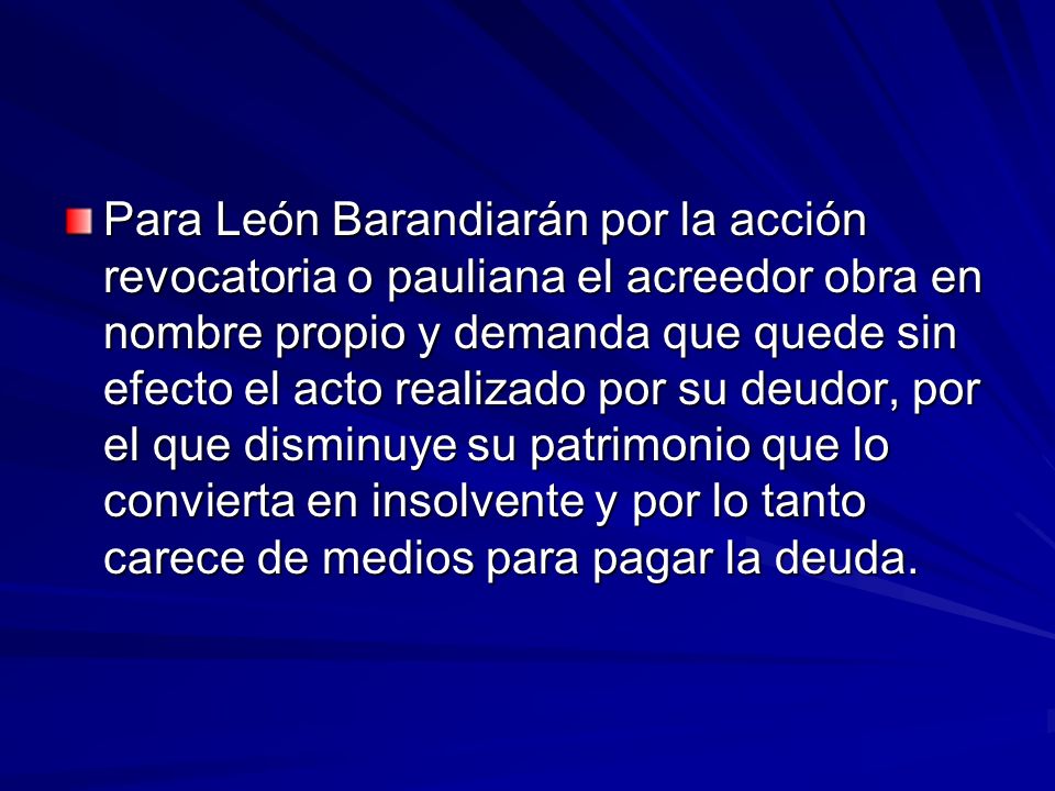 Para León Barandiarán por la acción revocatoria o pauliana el acreedor obra en nombre propio y demanda que quede sin efecto el acto realizado por su deudor, por el que disminuye su patrimonio que lo convierta en insolvente y por lo tanto carece de medios para pagar la deuda.
