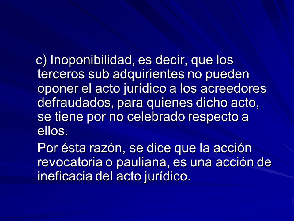 c) Inoponibilidad, es decir, que los terceros sub adquirientes no pueden oponer el acto jurídico a los acreedores defraudados, para quienes dicho acto, se tiene por no celebrado respecto a ellos.