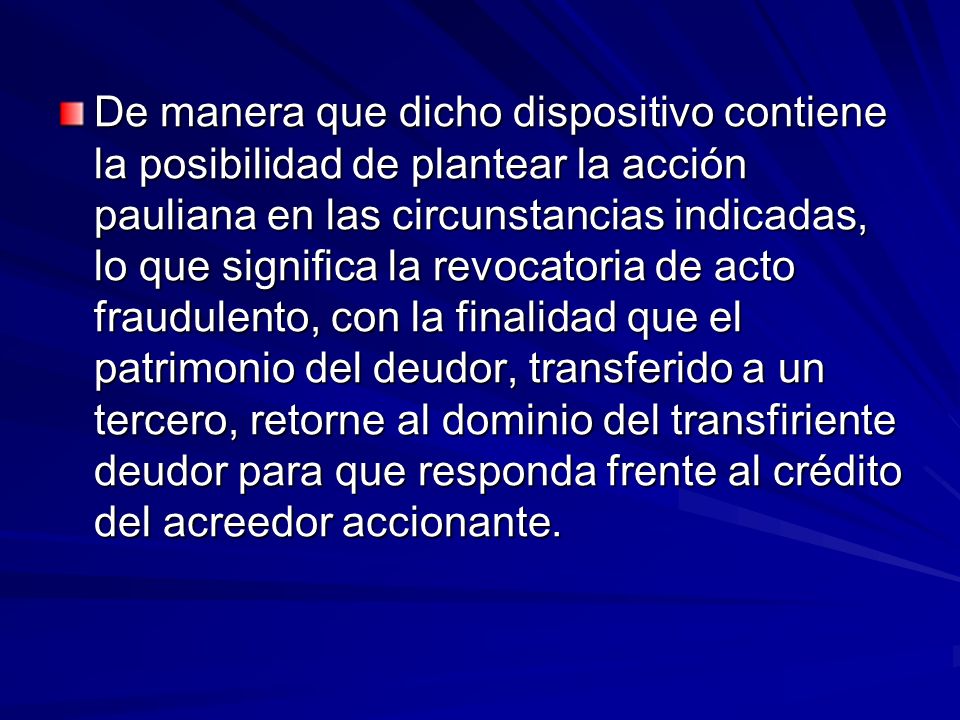 De manera que dicho dispositivo contiene la posibilidad de plantear la acción pauliana en las circunstancias indicadas, lo que significa la revocatoria de acto fraudulento, con la finalidad que el patrimonio del deudor, transferido a un tercero, retorne al dominio del transfiriente deudor para que responda frente al crédito del acreedor accionante.
