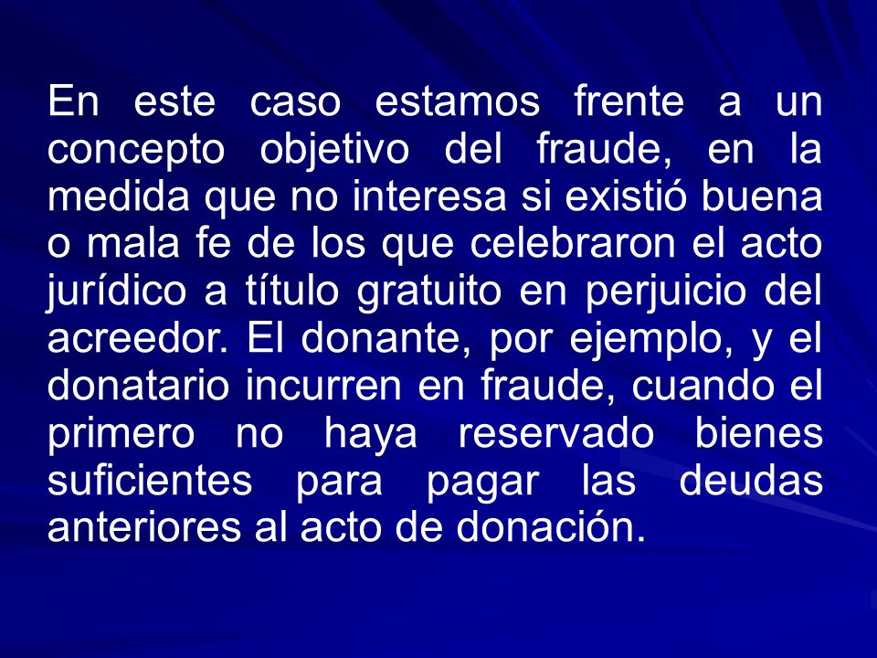En este caso estamos frente a un concepto objetivo del fraude, en la medida que no interesa si existió buena o mala fe de los que celebraron el acto jurídico a título gratuito en perjuicio del acreedor.