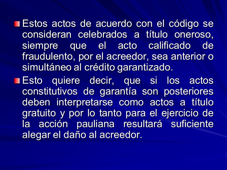 Estos actos de acuerdo con el código se consideran celebrados a título oneroso, siempre que el acto calificado de fraudulento, por el acreedor, sea anterior o simultáneo al crédito garantizado.