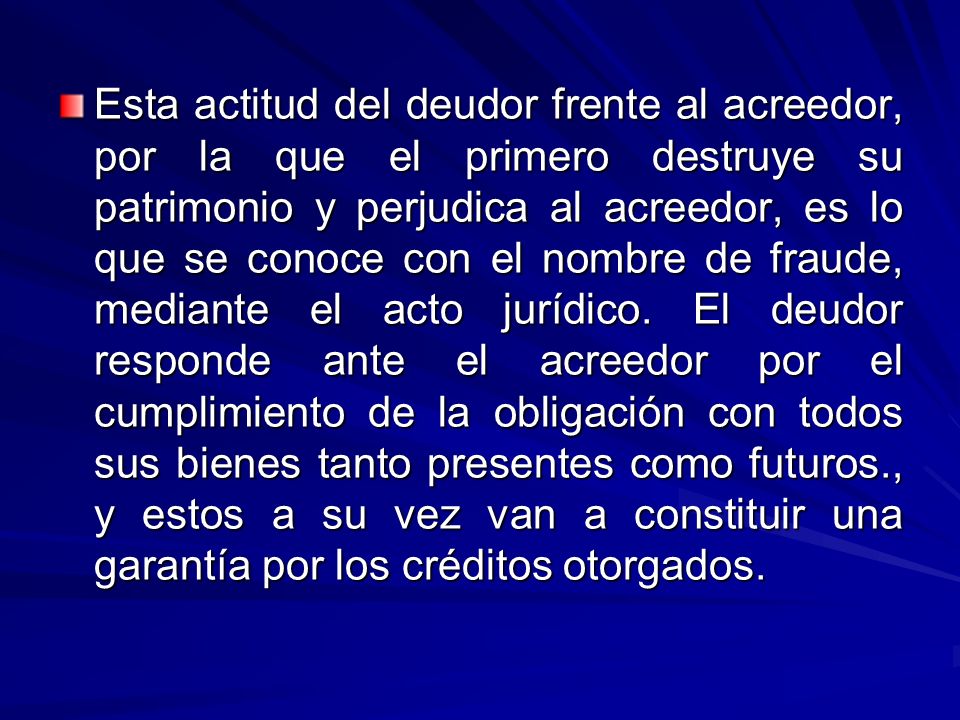 Esta actitud del deudor frente al acreedor, por la que el primero destruye su patrimonio y perjudica al acreedor, es lo que se conoce con el nombre de fraude, mediante el acto jurídico.
