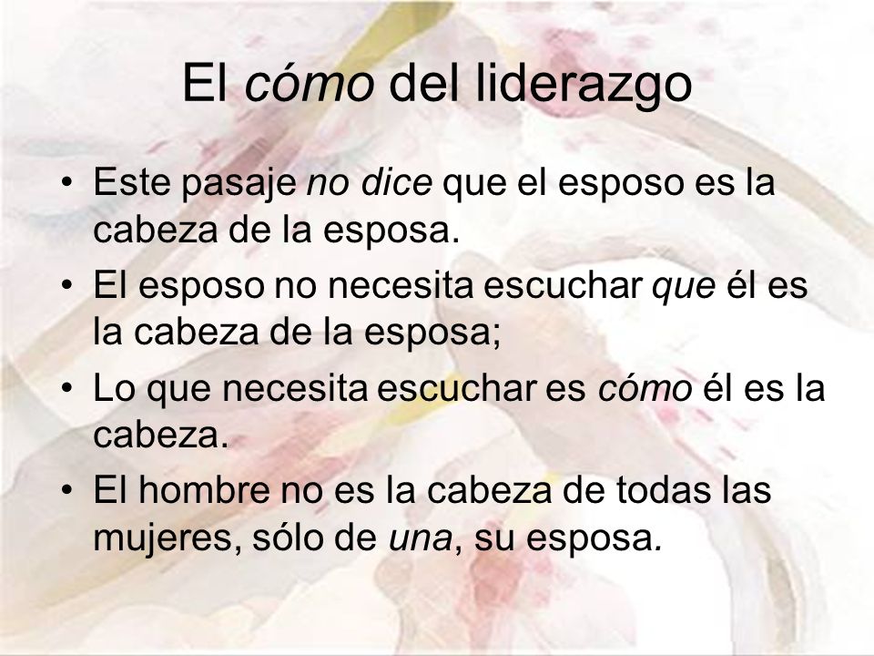 El cómo del liderazgo Este pasaje no dice que el esposo es la cabeza de la esposa. El esposo no necesita escuchar que él es la cabeza de la esposa;