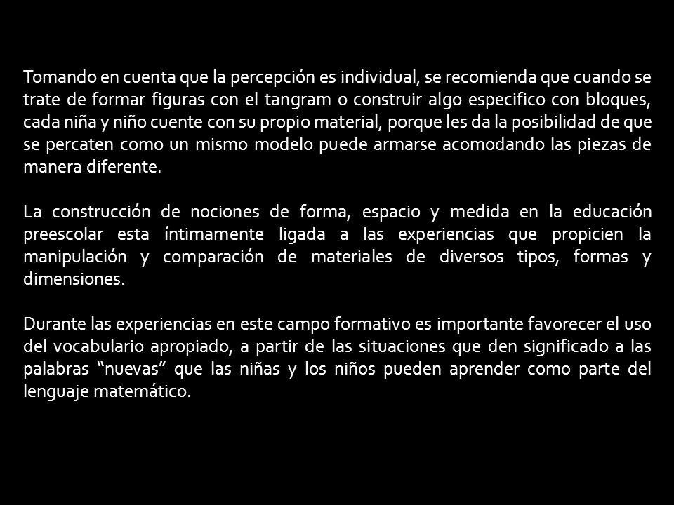 Tomando en cuenta que la percepción es individual, se recomienda que cuando se trate de formar figuras con el tangram o construir algo especifico con bloques, cada niña y niño cuente con su propio material, porque les da la posibilidad de que se percaten como un mismo modelo puede armarse acomodando las piezas de manera diferente.