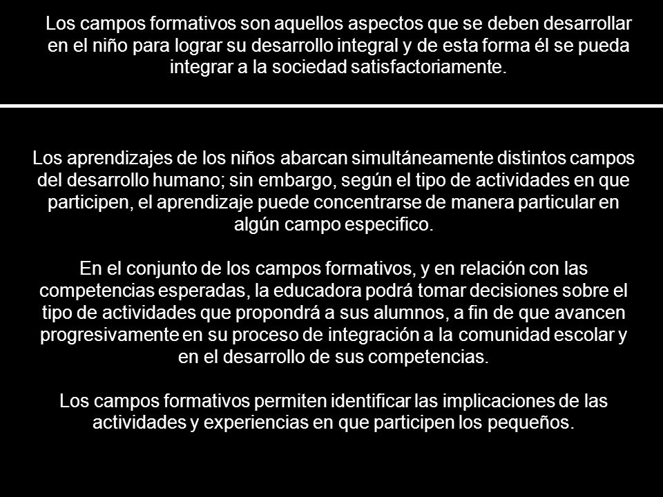 Los campos formativos son aquellos aspectos que se deben desarrollar en el niño para lograr su desarrollo integral y de esta forma él se pueda integrar a la sociedad satisfactoriamente.