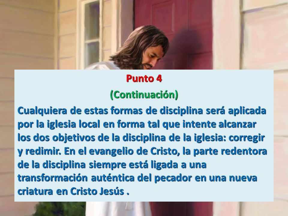 Punto 4 (Continuación) Cualquiera de estas formas de disciplina será aplicada por la iglesia local en forma tal que intente alcanzar los dos objetivos de la disciplina de la iglesia: corregir y redimir.