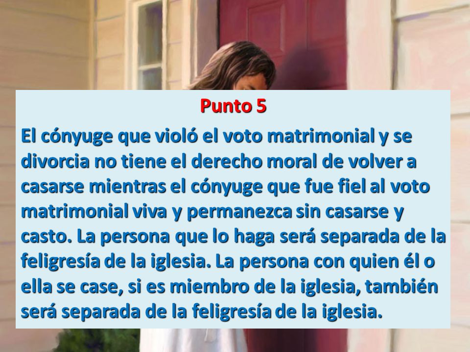 Punto 5 El cónyuge que violó el voto matrimonial y se divorcia no tiene el derecho moral de volver a casarse mientras el cónyuge que fue fiel al voto matrimonial viva y permanezca sin casarse y casto.