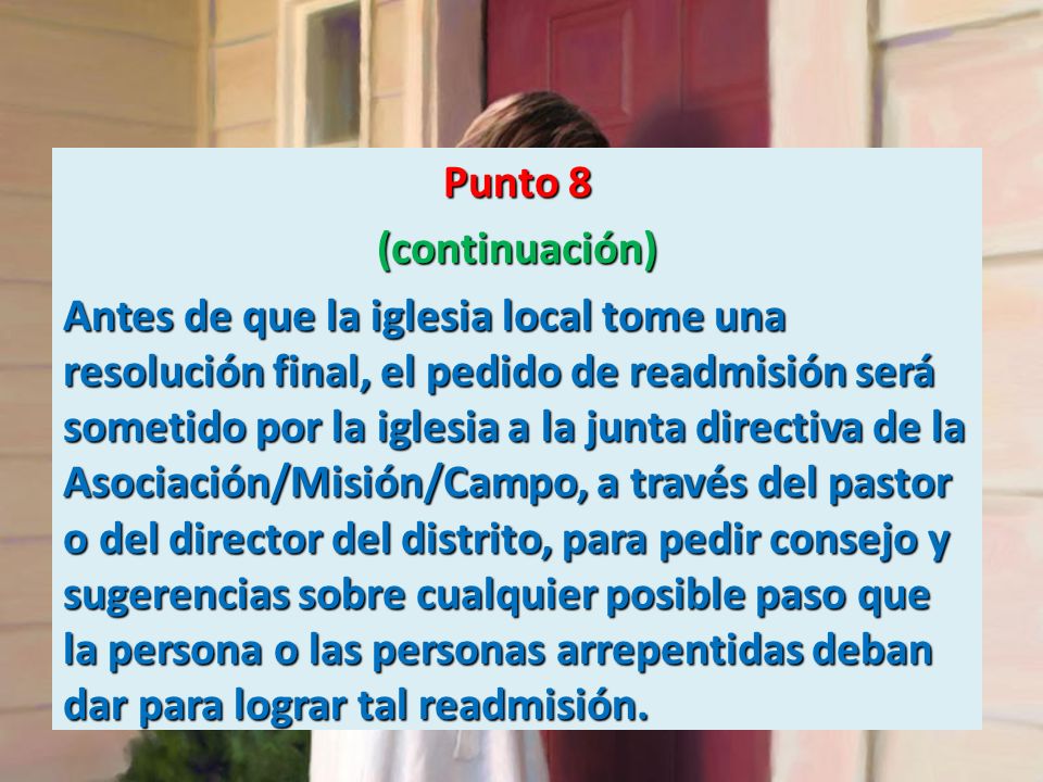 Punto 8 (continuación) Antes de que la iglesia local tome una resolución final, el pedido de readmisión será sometido por la iglesia a la junta directiva de la Asociación/Misión/Campo, a través del pastor o del director del distrito, para pedir consejo y sugerencias sobre cualquier posible paso que la persona o las personas arrepentidas deban dar para lograr tal readmisión.