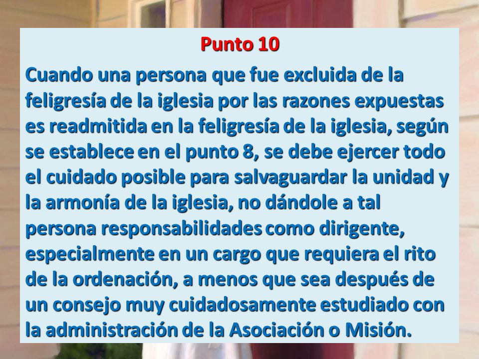 Punto 10 Cuando una persona que fue excluida de la feligresía de la iglesia por las razones expuestas es readmitida en la feligresía de la iglesia, según se establece en el punto 8, se debe ejercer todo el cuidado posible para salvaguardar la unidad y la armonía de la iglesia, no dándole a tal persona responsabilidades como dirigente, especialmente en un cargo que requiera el rito de la ordenación, a menos que sea después de un consejo muy cuidadosamente estudiado con la administración de la Asociación o Misión.