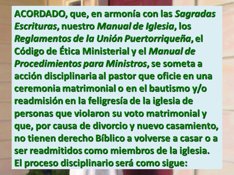 ACORDADO, que, en armonía con las Sagradas Escrituras, nuestro Manual de Iglesia, los Reglamentos de la Unión Puertorriqueña, el Código de Ética Ministerial y el Manual de Procedimientos para Ministros, se someta a acción disciplinaria al pastor que oficie en una ceremonia matrimonial o en el bautismo y/o readmisión en la feligresía de la iglesia de personas que violaron su voto matrimonial y que, por causa de divorcio y nuevo casamiento, no tienen derecho Bíblico a volverse a casar o a ser readmitidos como miembros de la iglesia.