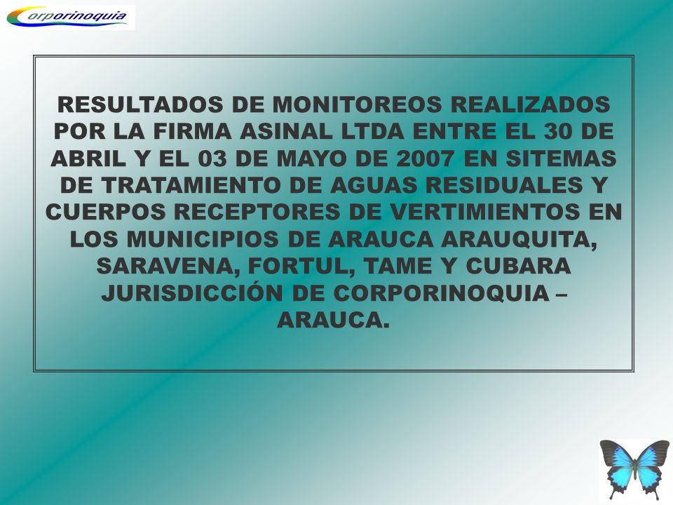 RESULTADOS DE MONITOREOS REALIZADOS POR LA FIRMA ASINAL LTDA ENTRE EL 30 DE ABRIL Y EL 03 DE MAYO DE 2007 EN SITEMAS DE TRATAMIENTO DE AGUAS RESIDUALES Y CUERPOS RECEPTORES DE VERTIMIENTOS EN LOS MUNICIPIOS DE ARAUCA ARAUQUITA, SARAVENA, FORTUL, TAME Y CUBARA JURISDICCIÓN DE CORPORINOQUIA – ARAUCA.