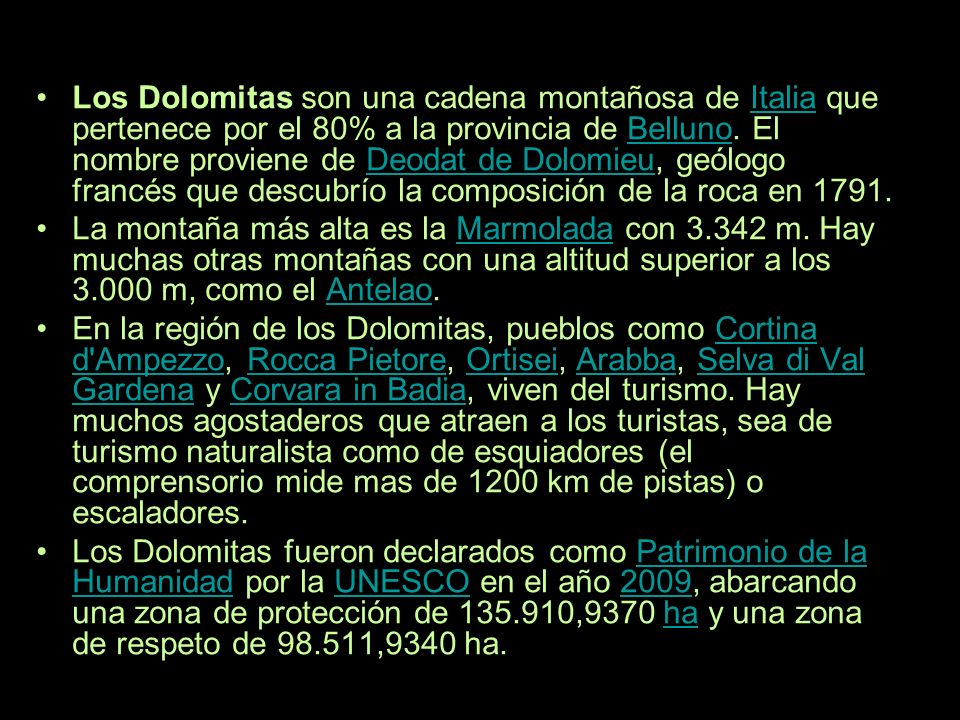 Los Dolomitas son una cadena montañosa de Italia que pertenece por el 80% a la provincia de Belluno. El nombre proviene de Deodat de Dolomieu, geólogo francés que descubrío la composición de la roca en 1791.